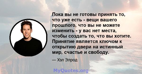 Пока вы не готовы принять то, что уже есть - вещи вашего прошлого, что вы не можете изменить - у вас нет места, чтобы создать то, что вы хотите. Принятие является ключом к открытию двери на истинный мир, счастье и