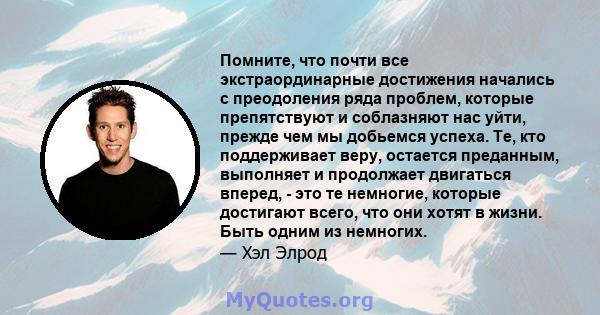 Помните, что почти все экстраординарные достижения начались с преодоления ряда проблем, которые препятствуют и соблазняют нас уйти, прежде чем мы добьемся успеха. Те, кто поддерживает веру, остается преданным, выполняет 