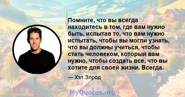 Помните, что вы всегда находитесь в том, где вам нужно быть, испытав то, что вам нужно испытать, чтобы вы могли узнать, что вы должны учиться, чтобы стать человеком, который вам нужно, чтобы создать все, что вы хотите