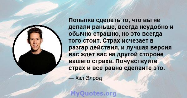 Попытка сделать то, что вы не делали раньше, всегда неудобно и обычно страшно, но это всегда того стоит. Страх исчезает в разгар действия, и лучшая версия вас ждет вас на другой стороне вашего страха. Почувствуйте страх 