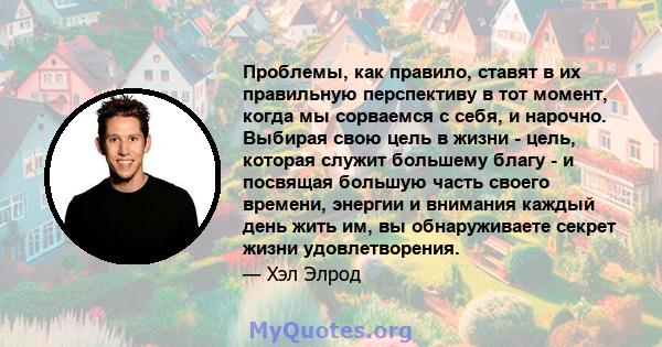 Проблемы, как правило, ставят в их правильную перспективу в тот момент, когда мы сорваемся с себя, и нарочно. Выбирая свою цель в жизни - цель, которая служит большему благу - и посвящая большую часть своего времени,