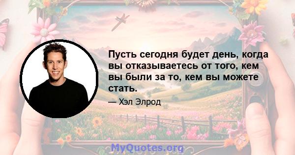 Пусть сегодня будет день, когда вы отказываетесь от того, кем вы были за то, кем вы можете стать.