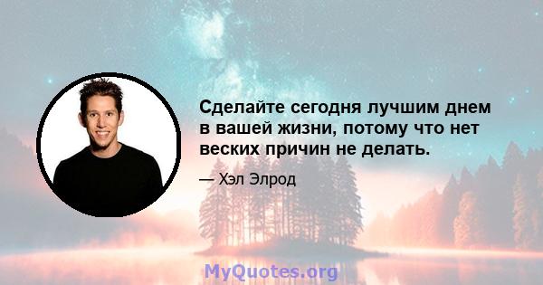 Сделайте сегодня лучшим днем ​​в вашей жизни, потому что нет веских причин не делать.