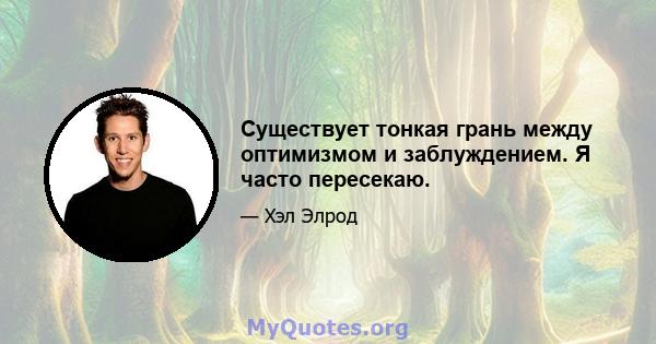 Существует тонкая грань между оптимизмом и заблуждением. Я часто пересекаю.