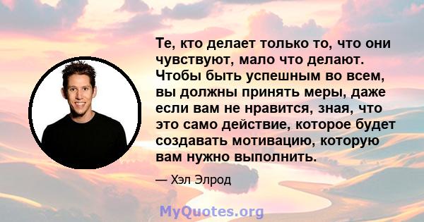 Те, кто делает только то, что они чувствуют, мало что делают. Чтобы быть успешным во всем, вы должны принять меры, даже если вам не нравится, зная, что это само действие, которое будет создавать мотивацию, которую вам