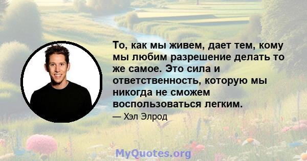 То, как мы живем, дает тем, кому мы любим разрешение делать то же самое. Это сила и ответственность, которую мы никогда не сможем воспользоваться легким.