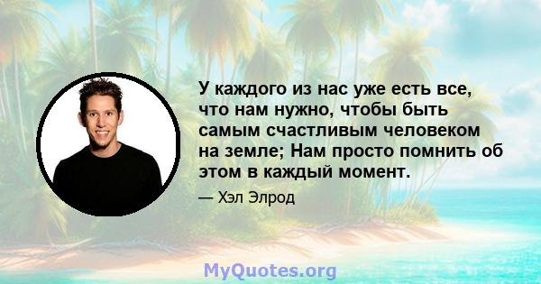 У каждого из нас уже есть все, что нам нужно, чтобы быть самым счастливым человеком на земле; Нам просто помнить об этом в каждый момент.