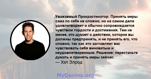 Уважаемый Прокрастинатор: Принять меры сама по себе не сложно, но на самом деле удовлетворяет и обычно сопровождается чувством гордости и достижения. Тем не менее, это думает о действии, которое вы должны предпринять, и 