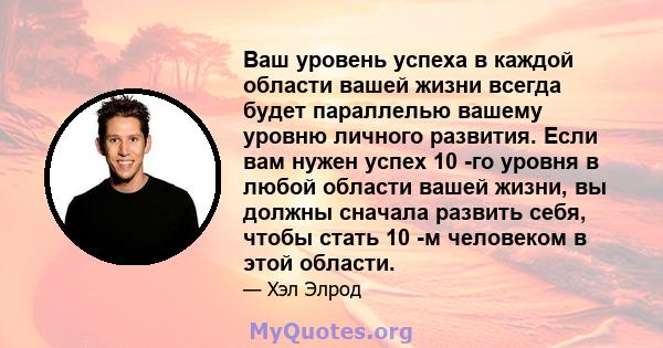 Ваш уровень успеха в каждой области вашей жизни всегда будет параллелью вашему уровню личного развития. Если вам нужен успех 10 -го уровня в любой области вашей жизни, вы должны сначала развить себя, чтобы стать 10 -м