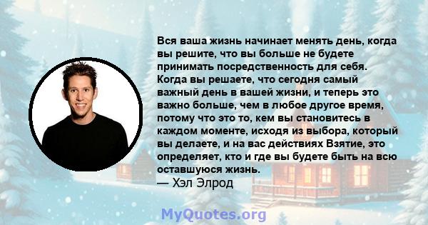 Вся ваша жизнь начинает менять день, когда вы решите, что вы больше не будете принимать посредственность для себя. Когда вы решаете, что сегодня самый важный день в вашей жизни, и теперь это важно больше, чем в любое