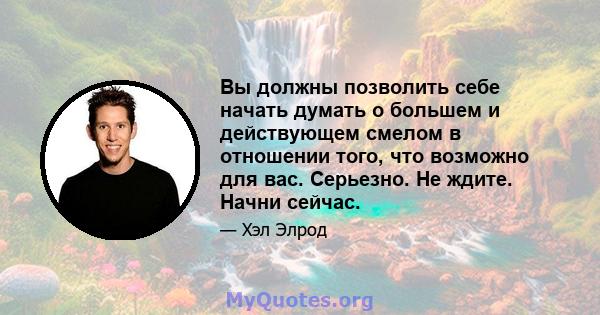 Вы должны позволить себе начать думать о большем и действующем смелом в отношении того, что возможно для вас. Серьезно. Не ждите. Начни сейчас.