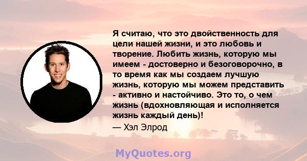 Я считаю, что это двойственность для цели нашей жизни, и это любовь и творение. Любить жизнь, которую мы имеем - достоверно и безоговорочно, в то время как мы создаем лучшую жизнь, которую мы можем представить - активно 