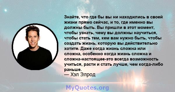 Знайте, что где бы вы ни находились в своей жизни прямо сейчас, и то, где именно вы должны быть. Вы пришли в этот момент, чтобы узнать, чему вы должны научиться, чтобы стать тем, кем вам нужно быть, чтобы создать жизнь, 