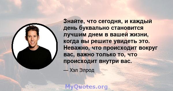 Знайте, что сегодня, и каждый день буквально становится лучшим днем ​​в вашей жизни, когда вы решите увидеть это. Неважно, что происходит вокруг вас, важно только то, что происходит внутри вас.