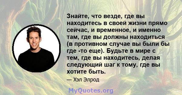 Знайте, что везде, где вы находитесь в своей жизни прямо сейчас, и временное, и именно там, где вы должны находиться (в противном случае вы были бы где -то еще). Будьте в мире с тем, где вы находитесь, делая следующий