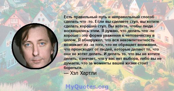 Есть правильный путь и неправильный способ сделать что -то. Если вы сделаете стул, вы хотите сделать хороший стул. Вы хотите, чтобы люди восхищались этим. Я думаю, что делать что -то хорошо - это форма уважения к