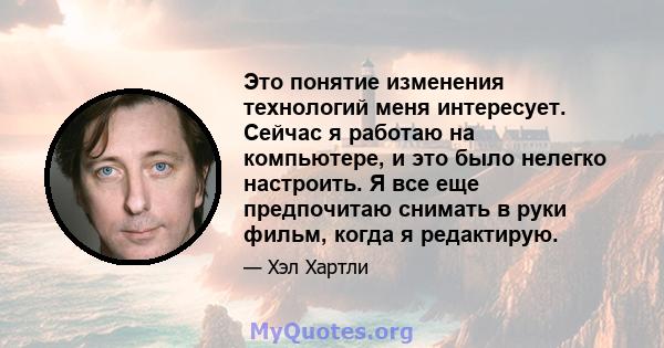 Это понятие изменения технологий меня интересует. Сейчас я работаю на компьютере, и это было нелегко настроить. Я все еще предпочитаю снимать в руки фильм, когда я редактирую.