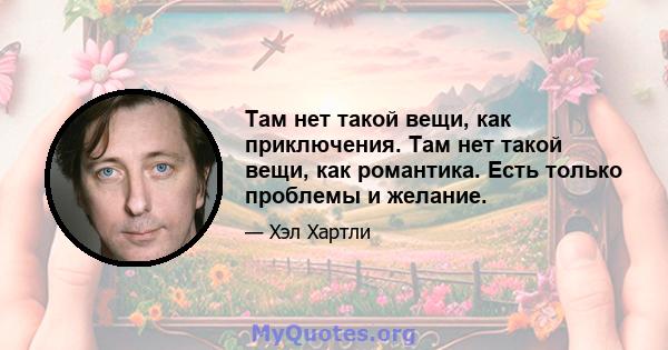 Там нет такой вещи, как приключения. Там нет такой вещи, как романтика. Есть только проблемы и желание.