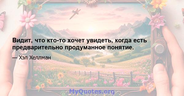 Видит, что кто-то хочет увидеть, когда есть предварительно продуманное понятие.