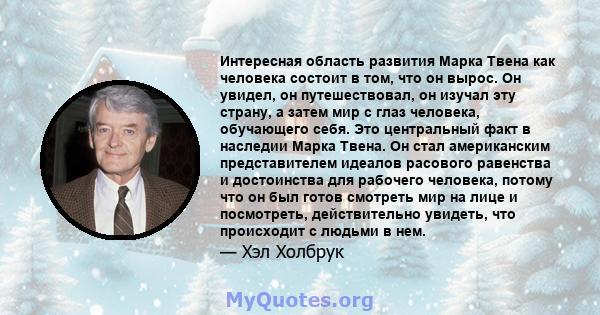 Интересная область развития Марка Твена как человека состоит в том, что он вырос. Он увидел, он путешествовал, он изучал эту страну, а затем мир с глаз человека, обучающего себя. Это центральный факт в наследии Марка