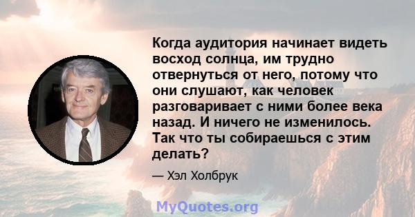 Когда аудитория начинает видеть восход солнца, им трудно отвернуться от него, потому что они слушают, как человек разговаривает с ними более века назад. И ничего не изменилось. Так что ты собираешься с этим делать?