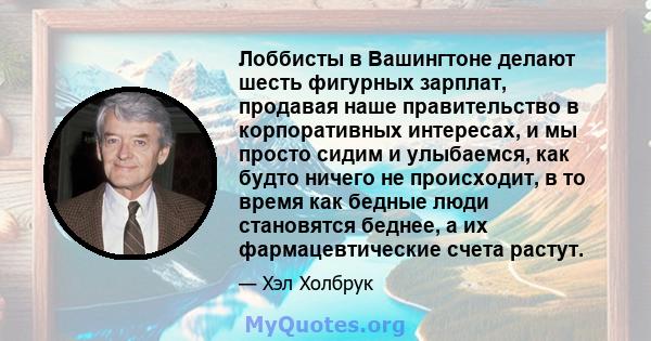 Лоббисты в Вашингтоне делают шесть фигурных зарплат, продавая наше правительство в корпоративных интересах, и мы просто сидим и улыбаемся, как будто ничего не происходит, в то время как бедные люди становятся беднее, а