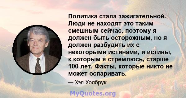 Политика стала зажигательной. Люди не находят это таким смешным сейчас, поэтому я должен быть осторожным, но я должен разбудить их с некоторыми истинами, и истины, к которым я стремлюсь, старше 100 лет. Факты, которые