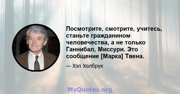 Посмотрите, смотрите, учитесь, станьте гражданином человечества, а не только Ганнибал, Миссури. Это сообщение [Марка] Твена.