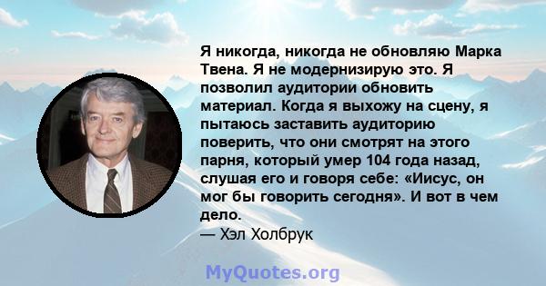 Я никогда, никогда не обновляю Марка Твена. Я не модернизирую это. Я позволил аудитории обновить материал. Когда я выхожу на сцену, я пытаюсь заставить аудиторию поверить, что они смотрят на этого парня, который умер