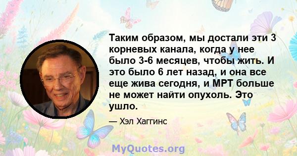 Таким образом, мы достали эти 3 корневых канала, когда у нее было 3-6 месяцев, чтобы жить. И это было 6 лет назад, и она все еще жива сегодня, и МРТ больше не может найти опухоль. Это ушло.