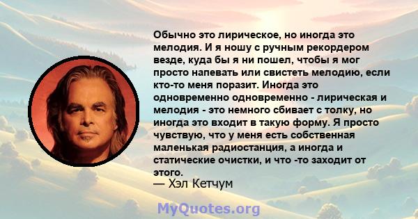 Обычно это лирическое, но иногда это мелодия. И я ношу с ручным рекордером везде, куда бы я ни пошел, чтобы я мог просто напевать или свистеть мелодию, если кто-то меня поразит. Иногда это одновременно одновременно -