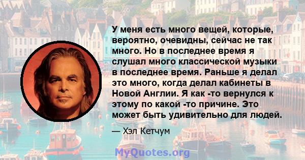 У меня есть много вещей, которые, вероятно, очевидны, сейчас не так много. Но в последнее время я слушал много классической музыки в последнее время. Раньше я делал это много, когда делал кабинеты в Новой Англии. Я как