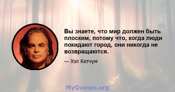 Вы знаете, что мир должен быть плоским, потому что, когда люди покидают город, они никогда не возвращаются.