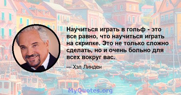 Научиться играть в гольф - это все равно, что научиться играть на скрипке. Это не только сложно сделать, но и очень больно для всех вокруг вас.