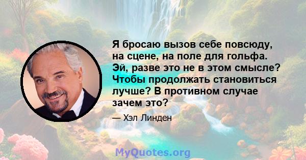 Я бросаю вызов себе повсюду, на сцене, на поле для гольфа. Эй, разве это не в этом смысле? Чтобы продолжать становиться лучше? В противном случае зачем это?