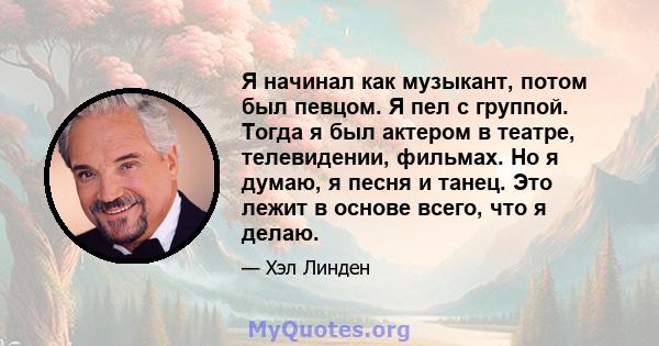 Я начинал как музыкант, потом был певцом. Я пел с группой. Тогда я был актером в театре, телевидении, фильмах. Но я думаю, я песня и танец. Это лежит в основе всего, что я делаю.