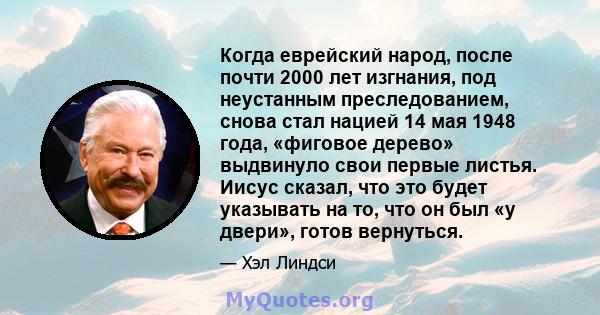 Когда еврейский народ, после почти 2000 лет изгнания, под неустанным преследованием, снова стал нацией 14 мая 1948 года, «фиговое дерево» выдвинуло свои первые листья. Иисус сказал, что это будет указывать на то, что он 