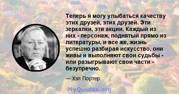 Теперь я могу улыбаться качеству этих друзей, этих друзей. Эти зеркалки, эти акции. Каждый из них - персонаж, поднятый прямо из литературы, и все же, жизнь успешно разбирая искусство, они живы и выполняют свои судьбы -