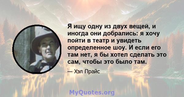 Я ищу одну из двух вещей, и иногда они добрались: я хочу пойти в театр и увидеть определенное шоу. И если его там нет, я бы хотел сделать это сам, чтобы это было там.