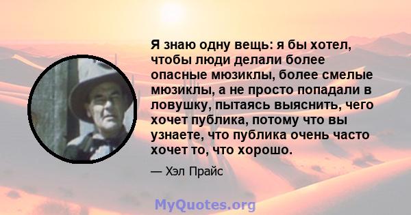 Я знаю одну вещь: я бы хотел, чтобы люди делали более опасные мюзиклы, более смелые мюзиклы, а не просто попадали в ловушку, пытаясь выяснить, чего хочет публика, потому что вы узнаете, что публика очень часто хочет то, 