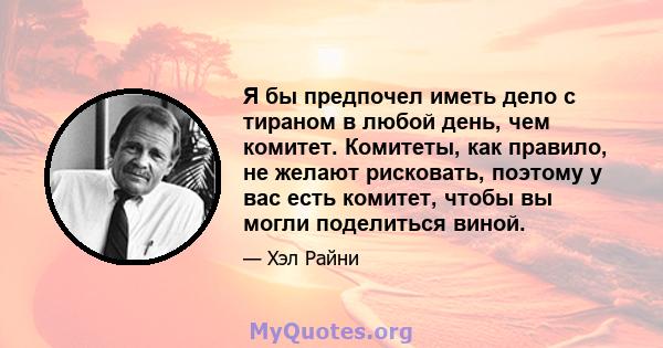 Я бы предпочел иметь дело с тираном в любой день, чем комитет. Комитеты, как правило, не желают рисковать, поэтому у вас есть комитет, чтобы вы могли поделиться виной.