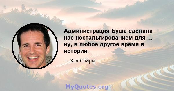 Администрация Буша сделала нас ностальгированием для ... ну, в любое другое время в истории.