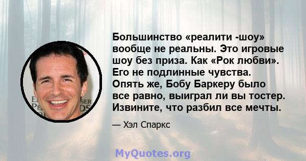 Большинство «реалити -шоу» вообще не реальны. Это игровые шоу без приза. Как «Рок любви». Его не подлинные чувства. Опять же, Бобу Баркеру было все равно, выиграл ли вы тостер. Извините, что разбил все мечты.