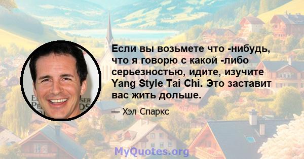 Если вы возьмете что -нибудь, что я говорю с какой -либо серьезностью, идите, изучите Yang Style Tai Chi. Это заставит вас жить дольше.