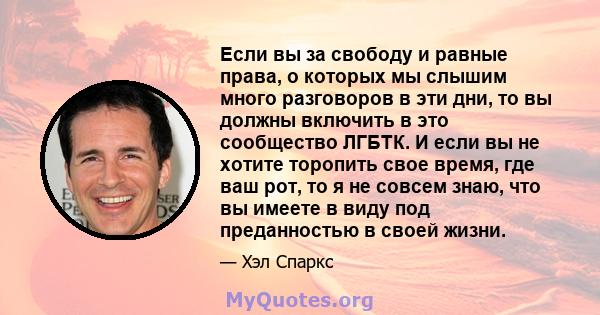 Если вы за свободу и равные права, о которых мы слышим много разговоров в эти дни, то вы должны включить в это сообщество ЛГБТК. И если вы не хотите торопить свое время, где ваш рот, то я не совсем знаю, что вы имеете в 