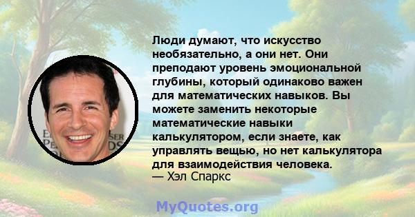 Люди думают, что искусство необязательно, а они нет. Они преподают уровень эмоциональной глубины, который одинаково важен для математических навыков. Вы можете заменить некоторые математические навыки калькулятором,