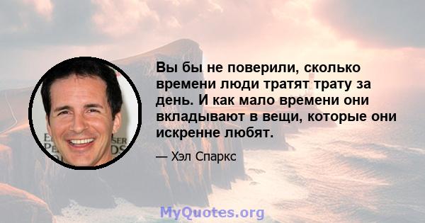 Вы бы не поверили, сколько времени люди тратят трату за день. И как мало времени они вкладывают в вещи, которые они искренне любят.