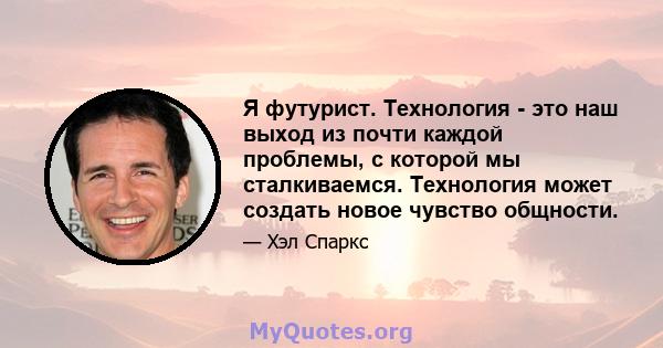 Я футурист. Технология - это наш выход из почти каждой проблемы, с которой мы сталкиваемся. Технология может создать новое чувство общности.