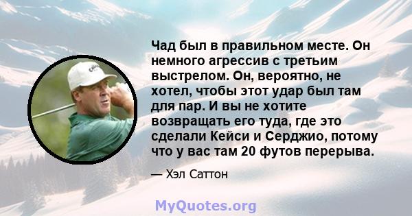 Чад был в правильном месте. Он немного агрессив с третьим выстрелом. Он, вероятно, не хотел, чтобы этот удар был там для пар. И вы не хотите возвращать его туда, где это сделали Кейси и Серджио, потому что у вас там 20