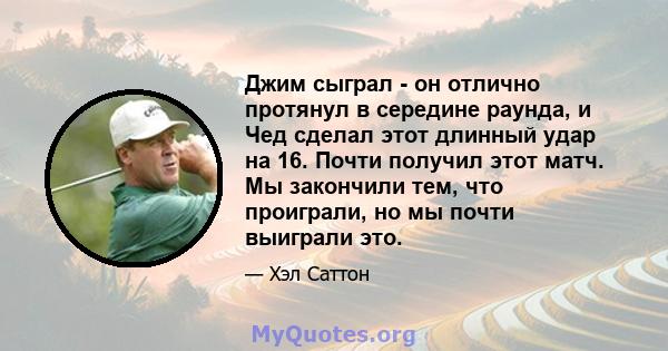 Джим сыграл - он отлично протянул в середине раунда, и Чед сделал этот длинный удар на 16. Почти получил этот матч. Мы закончили тем, что проиграли, но мы почти выиграли это.